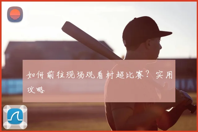 如何前往现场观看村超比赛?实用攻略