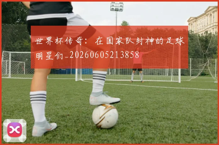 世界杯传奇:在国家队封神的足球明星们_20260605213858