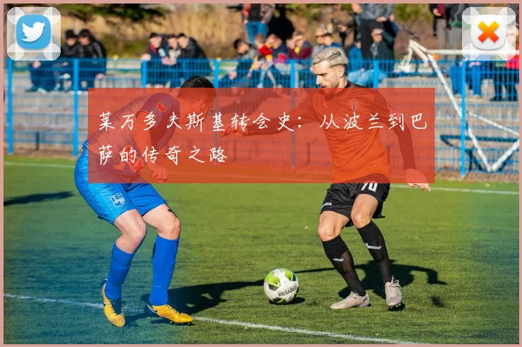 莱万多夫斯基转会史：从波兰到巴萨的传奇之路