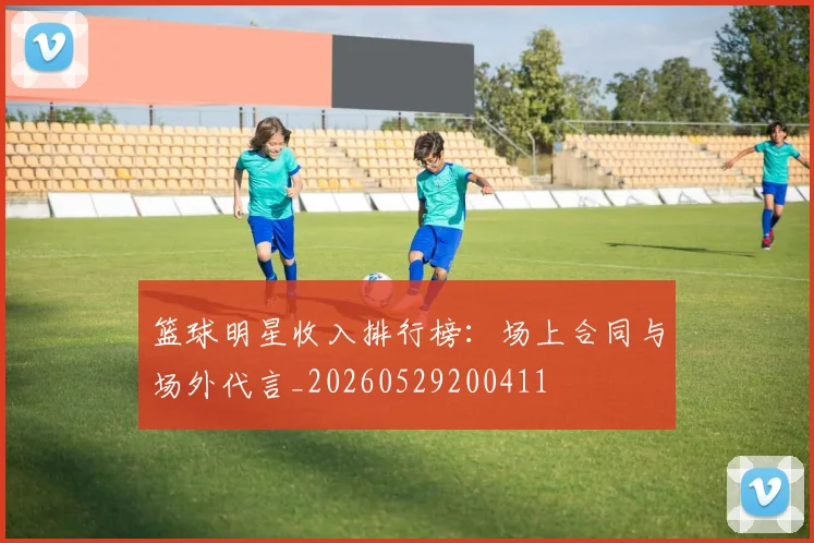 篮球明星收入排行榜:场上合同与场外代言_20260529200411