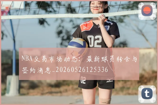 NBA交易市场动态：最新球员转会与签约消息_20260526125336
