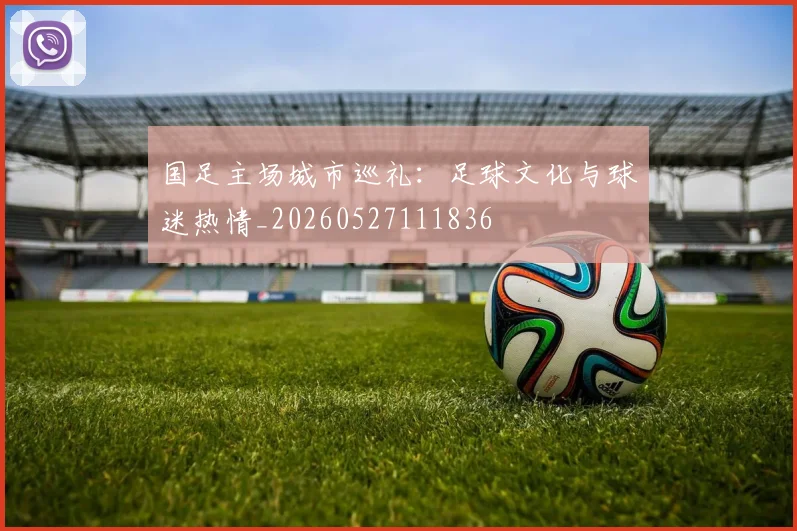 国足主场城市巡礼:足球文化与球迷热情_20260527111836
