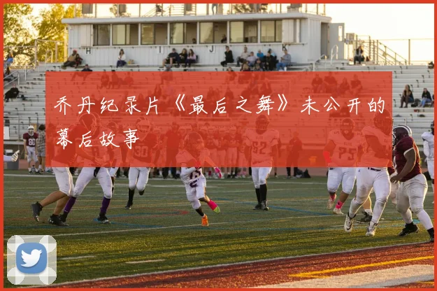 乔丹纪录片《最后之舞》未公开的幕后故事