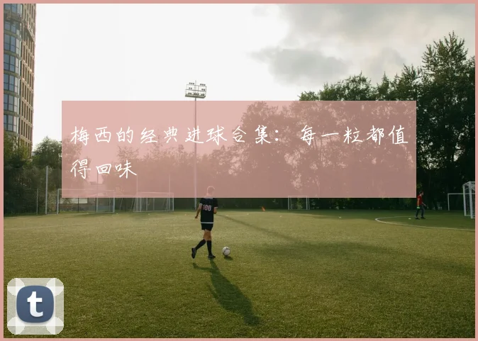梅西的经典进球合集：每一粒都值得回味