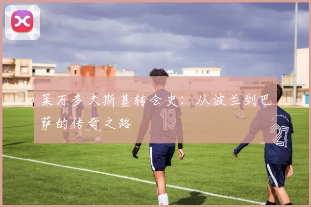 莱万多夫斯基转会史：从波兰到巴萨的传奇之路