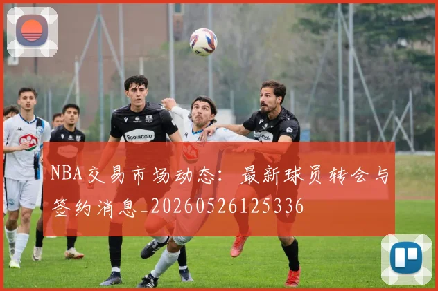 NBA交易市场动态：最新球员转会与签约消息_20260526125336