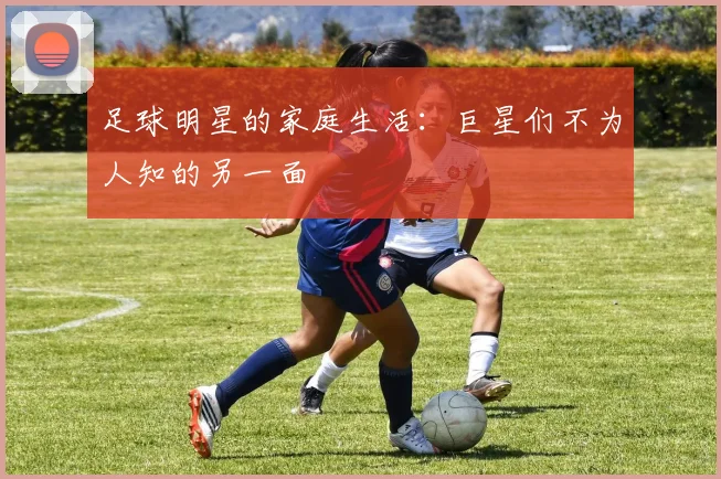 足球明星的家庭生活：巨星们不为人知的另一面