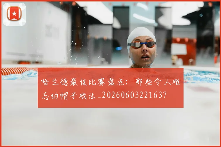哈兰德最佳比赛盘点：那些令人难忘的帽子戏法_20260603221637