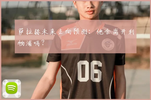 萨拉赫未来去向预测：他会离开利物浦吗？