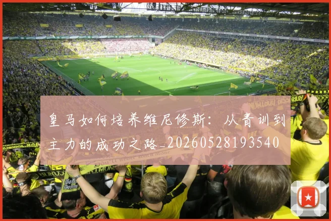 皇马如何培养维尼修斯：从青训到主力的成功之路_20260528193540