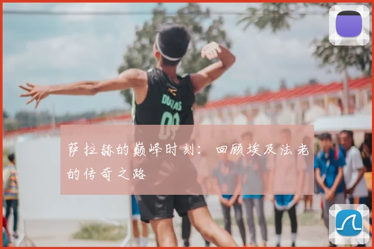 萨拉赫的巅峰时刻：回顾埃及法老的传奇之路