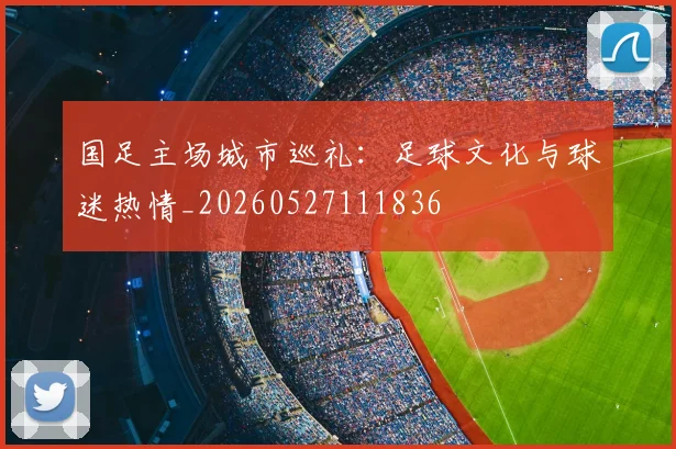 国足主场城市巡礼:足球文化与球迷热情_20260527111836