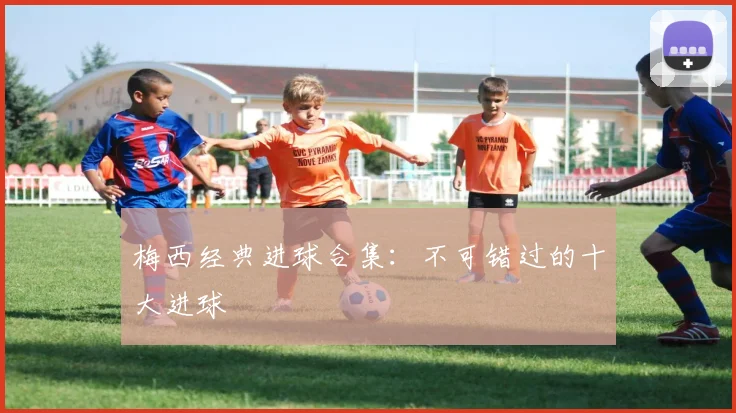 梅西经典进球合集：不可错过的十大进球
