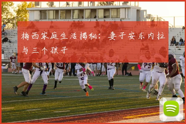 梅西家庭生活揭秘：妻子安东内拉与三个孩子
