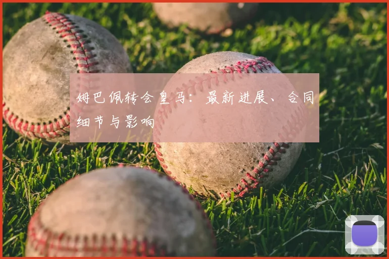 姆巴佩转会皇马：最新进展、合同细节与影响