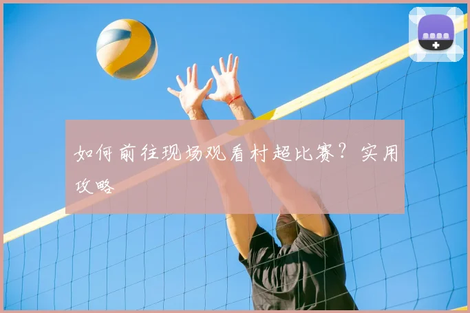 如何前往现场观看村超比赛?实用攻略