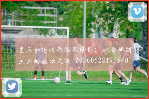 皇马如何培养维尼修斯：从青训到主力的成功之路_20260528193540